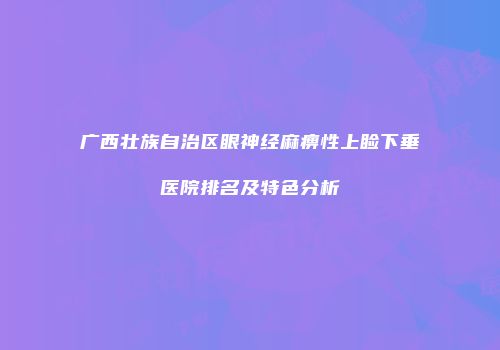 广西壮族自治区眼神经麻痹性上睑下垂医院排名及特色分析