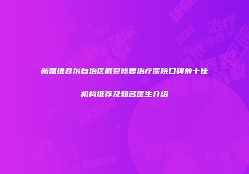 新疆维吾尔自治区唇裂修复治疗医院口碑前十佳机构推荐及知名医生介绍