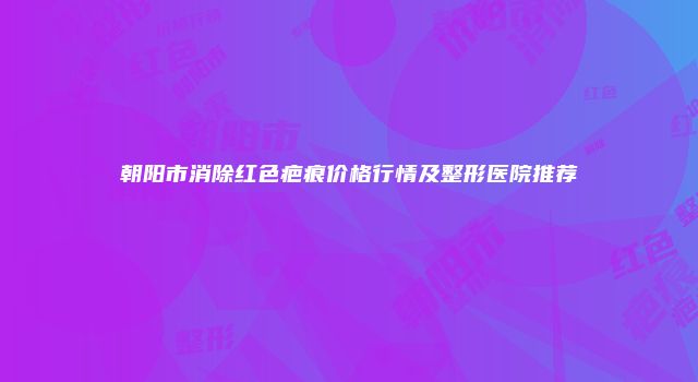 朝阳市消除红色疤痕价格行情及整形医院推荐