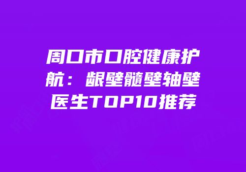 周口市口腔健康护航：龈壁髓壁轴壁医生TOP10推荐