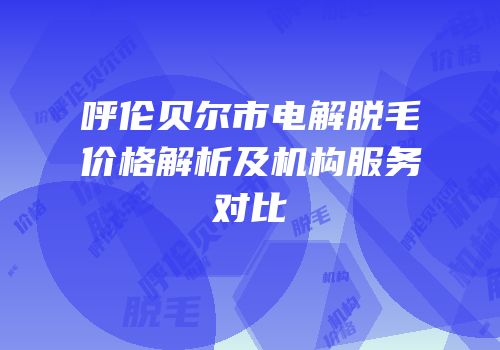 呼伦贝尔市电解脱毛价格解析及机构服务对比