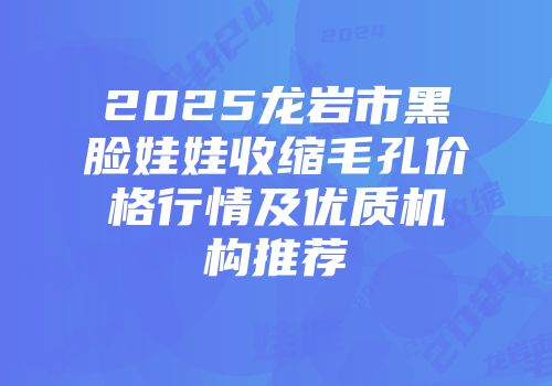 2025龙岩市黑脸娃娃收缩毛孔价格行情及优质机构推荐