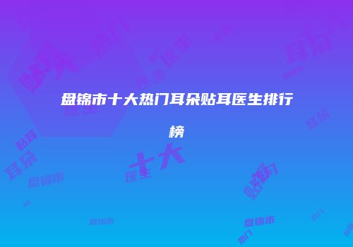 盘锦市十大热门耳朵贴耳医生排行榜