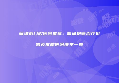 晋城市口腔医院推荐：普通根管治疗价格及优质医院医生一览