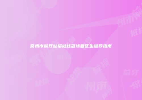 常州市前牙缺损桩核冠修复医生推荐指南