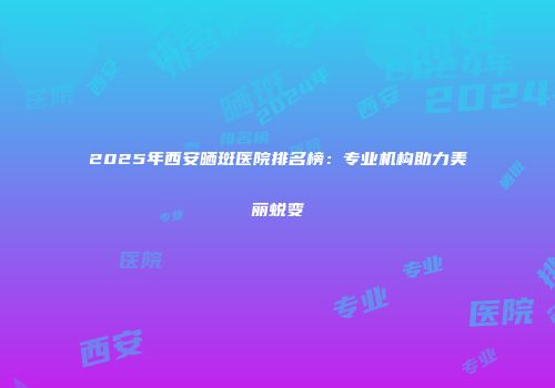 2025年西安晒斑医院排名榜：专业机构助力美丽蜕变