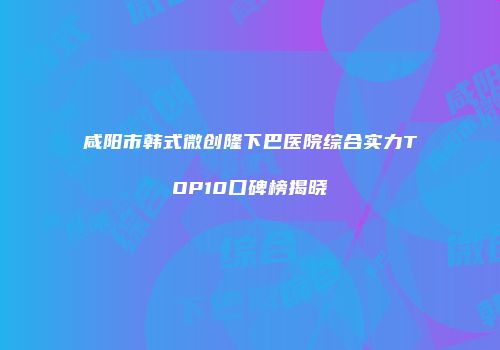 咸阳市韩式微创隆下巴医院综合实力TOP10口碑榜揭晓