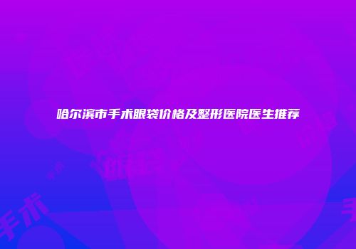 哈尔滨市手术眼袋价格及整形医院医生推荐