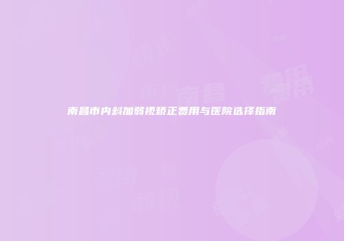 南昌市内斜加弱视矫正费用与医院选择指南