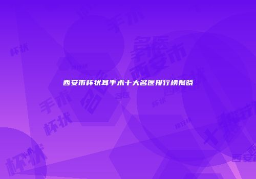 西安市杯状耳手术十大名医排行榜揭晓
