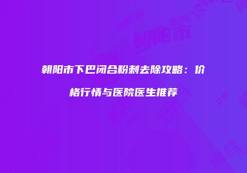 朝阳市下巴闭合粉刺去除攻略：价格行情与医院医生推荐