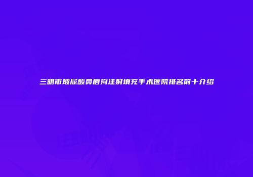 三明市玻尿酸鼻唇沟注射填充手术医院排名前十介绍