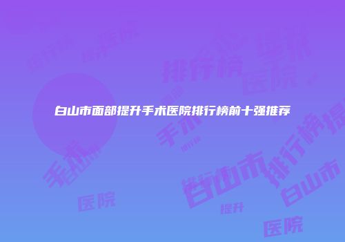 白山市面部提升手术医院排行榜前十强推荐