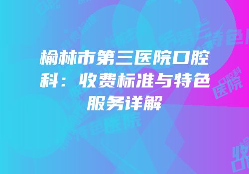 榆林市第三医院口腔科：收费标准与特色服务详解