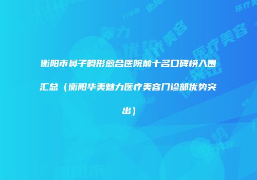 衡阳市鼻子畸形愈合医院前十名口碑榜入围汇总（衡阳华美魅力医疗美容门诊部优势突出）
