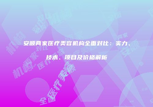 安顺两家医疗美容机构全面对比：实力、技术、项目及价格解析
