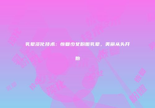 乳晕淡化技术：恢复少女粉嫩乳晕，美丽从头开始