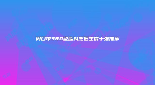 周口市360吸脂减肥医生前十强推荐