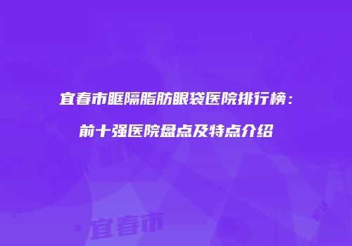 宜春市眶隔脂肪眼袋医院排行榜：前十强医院盘点及特点介绍