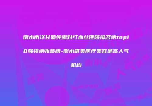 衡水市洋甘菊纯露对红血丝医院排名榜top10强强榜收藏版-衡水唯美医疗美容是高人气机构