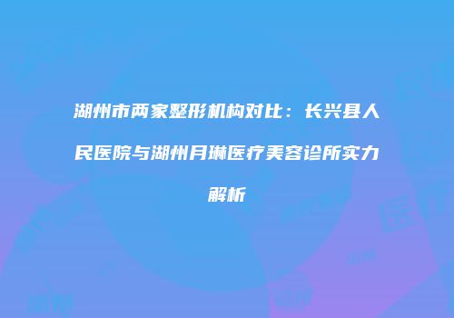 湖州市两家整形机构对比：长兴县人民医院与湖州月琳医疗美容诊所实力解析