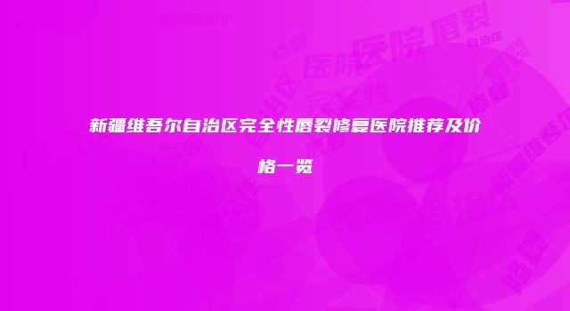 新疆维吾尔自治区完全性唇裂修复医院推荐及价格一览