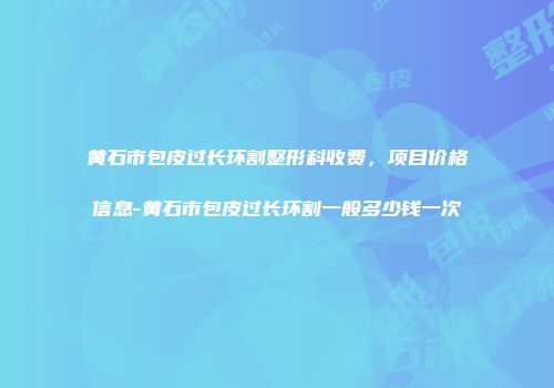 黄石市包皮过长环割整形科收费，项目价格信息-黄石市包皮过长环割一般多少钱一次