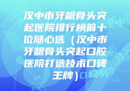 汉中市牙龈骨头突起医院排行榜前十位随心选（汉中市牙龈骨头突起口腔医院打造技术口碑王牌）