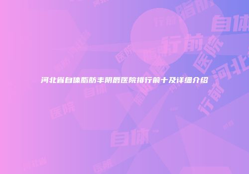 河北省自体脂肪丰阴唇医院排行前十及详细介绍