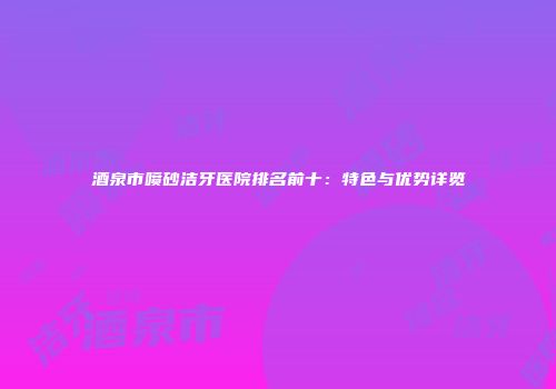 酒泉市喷砂洁牙医院排名前十：特色与优势详览