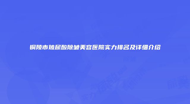 铜陵市玻尿酸除皱美容医院实力排名及详细介绍