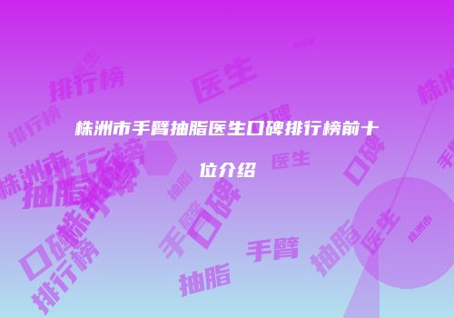 株洲市手臂抽脂医生口碑排行榜前十位介绍