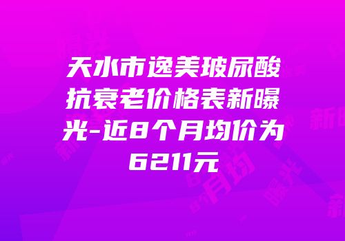 天水市逸美玻尿酸抗衰老价格表新曝光-近8个月均价为6211元