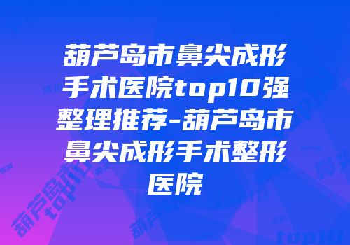 葫芦岛市鼻尖成形手术医院top10强整理推荐-葫芦岛市鼻尖成形手术整形医院