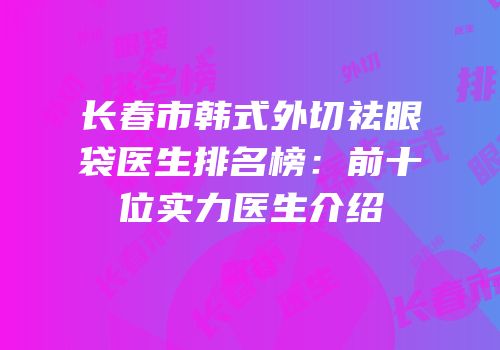 长春市韩式外切祛眼袋医生排名榜：前十位实力医生介绍