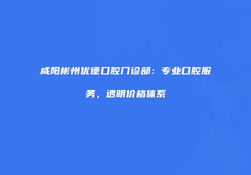 咸阳彬州优德口腔门诊部：专业口腔服务，透明价格体系