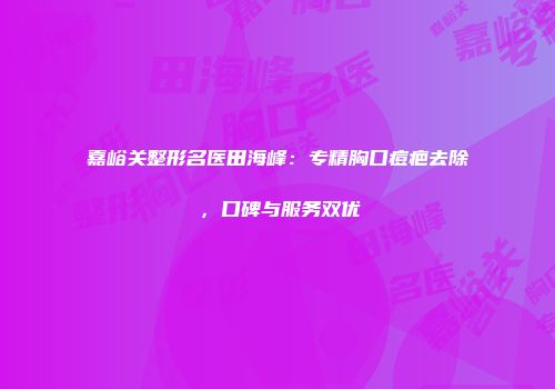 嘉峪关整形名医田海峰：专精胸口痘疤去除，口碑与服务双优