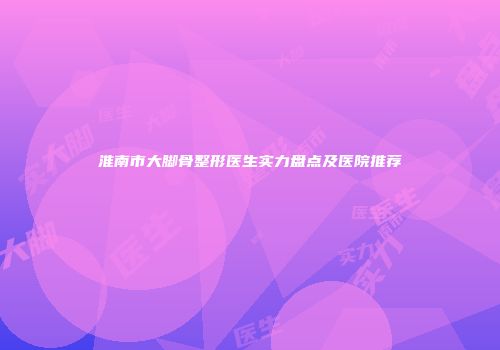 淮南市大脚骨整形医生实力盘点及医院推荐