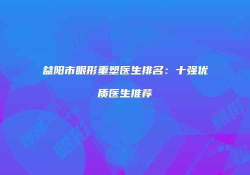 益阳市眼形重塑医生排名：十强优质医生推荐