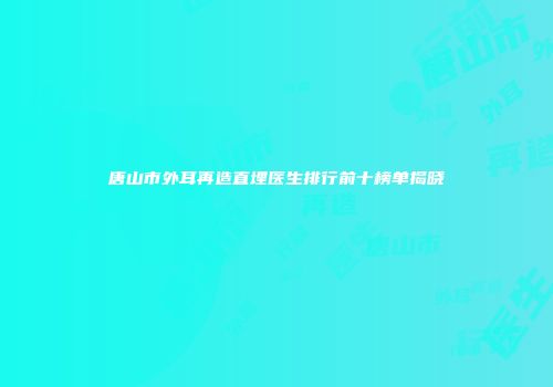 唐山市外耳再造直埋医生排行前十榜单揭晓
