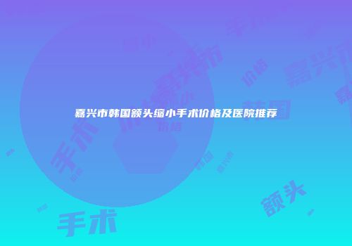 嘉兴市韩国额头缩小手术价格及医院推荐