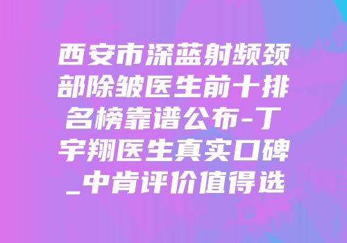 西安市深蓝射频颈部除皱医生前十排名榜靠谱公布-丁宇翔医生真实口碑_中肯评价值得选