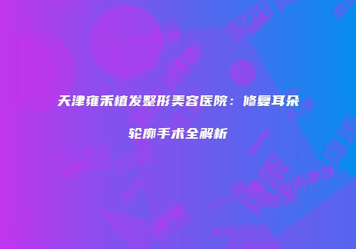 天津雍禾植发整形美容医院：修复耳朵轮廓手术全解析