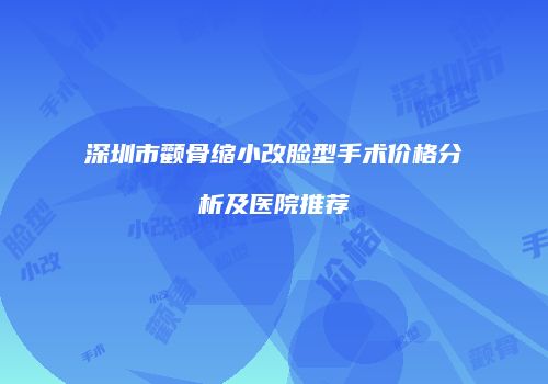 深圳市颧骨缩小改脸型手术价格分析及医院推荐