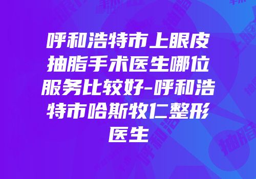 呼和浩特市上眼皮抽脂手术医生哪位服务比较好-呼和浩特市哈斯牧仁整形医生