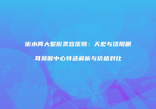 衡水两大整形美容医院：天宏与饶阳眼耳鼻喉中心特色解析与价格对比