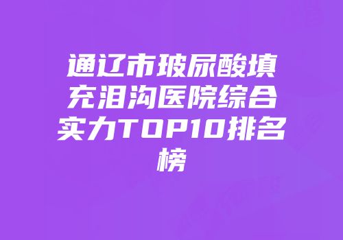 通辽市玻尿酸填充泪沟医院综合实力TOP10排名榜