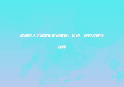 成都市人工耳整形市场解析：价格、医院及医生推荐