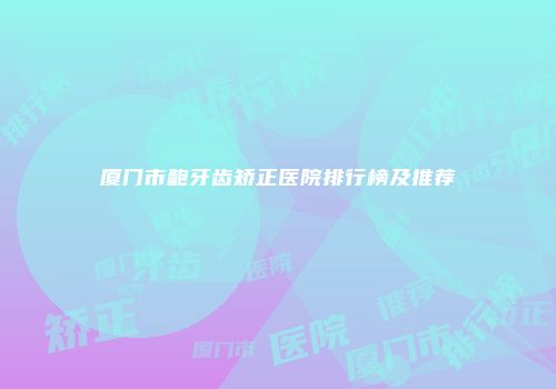 厦门市龅牙齿矫正医院排行榜及推荐