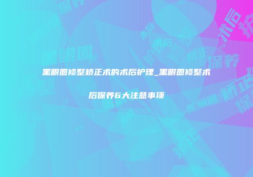 黑眼圈修整矫正术的术后护理_黑眼圈修整术后保养6大注意事项